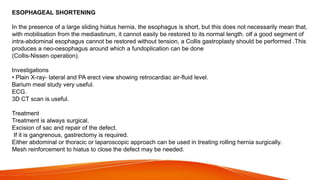 ESOPHAGEAL SHORTENING
In the presence of a large sliding hiatus hernia, the esophagus is short, but this does not necessarily mean that,
with mobilisation from the mediastinum, it cannot easily be restored to its normal length. olf a good segment of
intra-abdominal esophagus cannot be restored without tension, a Collis gastroplasty should be performed .This
produces a neo-oesophagus around which a fundoplication can be done
(Collis-Nissen operation).
Investigations
• Plain X-ray- lateral and PA erect view showing retrocardiac air-fluid level.
Barium meal study very useful.
ECG.
3D CT scan is useful.
Treatment
Treatment is always surgical.
Excision of sac and repair of the defect.
If it is gangrenous, gastrectomy is required.
Either abdominal or thoracic or laparoscopic approach can be used in treating rolling hernia surgically.
Mesh reinforcement to hiatus to close the defect may be needed.
 
