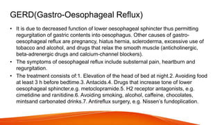 GERD(Gastro-Oesophageal Reflux)
• It is due to decreased function of lower oesophageal sphincter thus permitting
regurgitation of gastric contents into oesophagus. Other causes of gastro-
oesophageal reflux are pregnancy, hiatus hernia, scleroderma, excessive use of
tobacco and alcohol, and drugs that relax the smooth muscle (anticholinergic,
beta-adrenergic drugs and calcium-channel blockers).
• The symptoms of oesophageal reflux include substernal pain, heartburn and
regurgitation.
• The treatment consists of:1. Elevation of the head of bed at night.2. Avoiding food
at least 3 h before bedtime.3. Antacids.4. Drugs that increase tone of lower
oesophageal sphincter,e.g. metoclopramide.5. H2 receptor antagonists, e.g.
cimetidine and ranitidine.6. Avoiding smoking, alcohol, caffeine, chocolates,
mintsand carbonated drinks.7. Antireflux surgery, e.g. Nissen’s fundoplication.
 