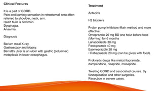 Clinical Features
It is a part of GORD.
Pain and burning sensation in retrosternal area often
referred to shoulder, neck, arm.
Heart burn is common.
Dysphagia.
Anaemia.
Diagnosis
Barium meal X-ray.
Gastroscopy and biopsy.
Barrett's ulcer is an ulcer with gastric (columnar)
metaplasia in lower oesophagus.
Treatment
Antacids
H2 blockers
Proton pump inhibitors-Main method and more
effective.
Omeprazole 20 mg BD one hour before food
(Morning) for 6 months
Lansoprazole 30 mg
Pantoprazole 40 mg
Esomeprazole 20 mg
• Rabeprazole 20 mg (can be given with food).
Prokinetic drugs like metochlopramide,
domperidone, cisapride, mosapride.
Treating GORD and associated causes. By
fundoplication and other surgeries.
Resection in severe cases.
 