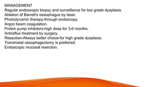 MANAGEMENT
Regular endoscopic biopsy and surveillance for low grade dysplasia.
Ablation of Barrett's oesophagus by laser.
Photodynamic therapy-through endoscopy.
Argon beam coagulation.
Proton pump inhibitors-high dose for 3-6 months.
Antireflux treatment by surgery.
Resection-Always better choice-for high grade dysplasia.
Transhiatal oesophagectomy is preferred.
Endoscopic mucosal resection.
 