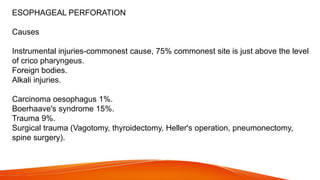 ESOPHAGEAL PERFORATION
Causes
Instrumental injuries-commonest cause, 75% commonest site is just above the level
of crico pharyngeus.
Foreign bodies.
Alkali injuries.
Carcinoma oesophagus 1%.
Boerhaave's syndrome 15%.
Trauma 9%.
Surgical trauma (Vagotomy, thyroidectomy, Heller's operation, pneumonectomy,
spine surgery).
 