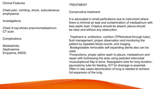 Clinical Features
Chest pain, vomiting, shock, subcutaneous
emphysema.
Investigations
Chest X-ray-shows pneumomediastinum.
CT scan.
Complications
Mediastinitis.
Septicaemia.
Empyema, ARDS.
TREATMENT
Conservative treatment:
It is advocated in small perforations due to instrument where
there is minimal air leak and contamination of mediastinum with
less septic load. Crepitus should be absent; pleura should
be clear and without any obstruction.
Treatment is -antibiotics, nutrition (TPN/enteral through tube),
fluid management, proper observation and monitoring the
patient by repeated blood counts, and imaging.
Biodegradable removable self expanding stents also can be
used.
Thoracotomy, proper saline wash to pleura, mediastinum and
repair with buttressing the area using pedicled intercostal
musculopleural flap is done. Nasogastric tube for long duration,
jejunostomy tube for feeding, ICT for drainage is essential.
Often in late cases decortication of lung is needed to achieve
full expansion of the lung.
 