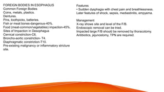 FOREIGN BODIES IN ESOPHAGUS
Common Foreign Bodies
Coins, metals, plastics.
Dentures.
Pins, toothpicks, batteries.
Fish or meat bones-dangerous-40%.
Food (meat-common/vegetables) impaction-45%.
Sites of Impaction in Oesophagus
Cervical constriction-C6.
Broncho-aortic constriction- T4.
Diaphragmatic constriction-T10.
Pre-existing malignancy or inflammatory stricture
site.
Features
• Sudden dysphagia with chest pain and breathlessness.
Later features of shock, sepsis, mediastinitis, empyema.
Management
X-ray shows site and level of the F/B.
Endoscopic removal can be tried.
Impacted large F/B should be removed by thoracotomy.
Antibiotics, jejunostomy, TPN are required.
 