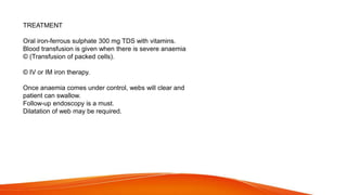 TREATMENT
Oral iron-ferrous sulphate 300 mg TDS with vitamins.
Blood transfusion is given when there is severe anaemia
© (Transfusion of packed cells).
© IV or IM iron therapy.
Once anaemia comes under control, webs will clear and
patient can swallow.
Follow-up endoscopy is a must.
Dilatation of web may be required.
 