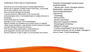 CORROSIVE STRICTURE OF OESOPHAGUS
Corrosives are commonest cause of oesophageal stricture.
Mainly due to ingestion of alkali (sodium hydroxide), occasionally
due to acid (sulphuric acid, nitric acid).
Acid commonly damages the stomach.
It causes extensive inflammation of the mucosa with
perioesophagitis which, if not treated leads to multiple strictures in
esophagus.
Acute phase lasts for 3 weeks.
Damage is more in lower 1/3rd of oesophagus.
Alkali is odorless and tasteless and so large volume is ingested.
Alkali causes liquefaction, saponification and thrombosis of vessels
and later leading to fibrosis and stricture.
Acid causes intense pylorospasm, antral pooling of
acid,coagulation necrosis and eschar formation.
Severity depends on type of agent, its concentration and volume.
Features of esophageal corrosive lesion
Acute/immediate
- Severe pain, shock, laryngeal oedema -
Mediastinitis, septicaemia,
haemorrhage,perforation
Late/chronic
- Dysphagia
- Stricture-50%
- Severe malnutrition
- Recurrent respiratory infection
- Oesophageal shortening
- Malignant changes
- Tracheo-oesophageal fi stula formation
-Corrosive strictures can be multiple. Damage is
more in lower 1/3rdof oesophagus
 