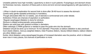 Unstable patients have high mortality. Laparotomy is done in such patients. If esophagus and stomach shows
full thickness necrosis, resection of these parts is done and end cervical oesophagostomy with jejunostomy is
done.
• When in doubt re-exploration for second look is done after 36-48 hours to assess the stomach.
Careful early gentle repeated endoscopy is mandatory.
Though advocated often for 2-3 weeks, use of steroids is controversial and under debate.
Antibiotics if there are chances of aspiration or perforation.
Regular esophageal dilatation is done for stricture.
Stricture is dilated endoscopically using guidewire.
Dilators are solid type with gradual increase in diameters.
Often radiologic C-ARM guidance is needed to pass the guide wire into the stomach.
Dilatation should be done up to minimum 16 mm diameter. Pneumatic or balloon dilatation is also practiced.
Gum elastic dilators, mercury weighted dilators, Eder-Puestow dilators, Savary-Gilliard dilators, balloon dilators
are other dilators used.
Earlier, blind dilatation using oesophageal bougies of increased diameters was the practice, which is followed
even now in many places, but chances of perforation is more.
 