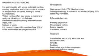 MALLORY-WEISS SYNDROME
It is seen in adults with severe prolonged vomiting,
causing longitudinal tear in the mucosa of stomach
at and just below the cardia, leading to severe
haematemesis.
Violent vomiting often may be due to migraine or
vertigo or following a bout of alcohol.
Presents with severe vomiting and later hamate
mesis, with
features of shock.
It is common in one o'clock position.Only 10% of
cases involve lower esophageal mucosa.
Investigations
Gastroscopy, Hb%, PCV, blood grouping.
During gastroscopy, if stomach is not inflated properly, 50%
cases may be missed.
Differential diagnosis
Bleeding peptic ulcer
Oesophageal varices
Erosive gastritis
Carcinoma stomach
Treatment
Conservative, as it is only a mucosal tear.
Blood transfusion.
IV fluids.
Sedation.
Haemostatic agents like vasopressin.
Endoscopic iniection therapy
 