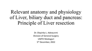 Relevant anatomy and physiology
of Liver, biliary duct and pancreas:
Principle of Liver resection
Dr. Olayinka L. Adewunmi
Division of General Surgery
UMTH Maiduguri
5th December, 2022
 
