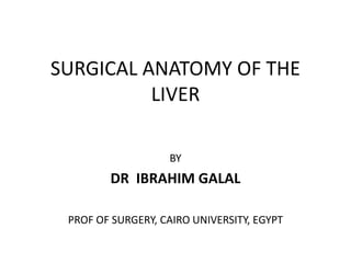 SURGICAL ANATOMY OF THE
LIVER
BY
DR IBRAHIM GALAL
PROF OF SURGERY, CAIRO UNIVERSITY, EGYPT
 