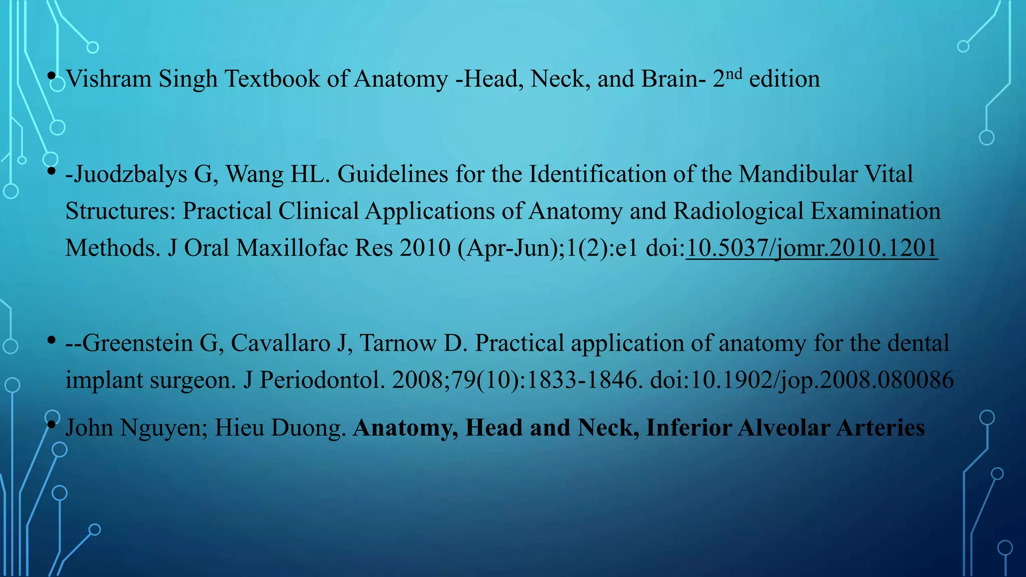 • Vishram Singh Textbook of Anatomy -Head, Neck, and Brain- 2nd edition
• -Juodzbalys G, Wang HL. Guidelines for the Identification of the Mandibular Vital
Structures: Practical Clinical Applications of Anatomy and Radiological Examination
Methods. J Oral Maxillofac Res 2010 (Apr-Jun);1(2):e1 doi:10.5037/jomr.2010.1201
• --Greenstein G, Cavallaro J, Tarnow D. Practical application of anatomy for the dental
implant surgeon. J Periodontol. 2008;79(10):1833-1846. doi:10.1902/jop.2008.080086
• John Nguyen; Hieu Duong. Anatomy, Head and Neck, Inferior Alveolar Arteries
 
