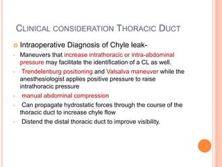 CLINICAL CONSIDERATION THORACIC DUCT
 Intraoperative Diagnosis of Chyle leak-
• Maneuvers that increase intrathoracic or ...