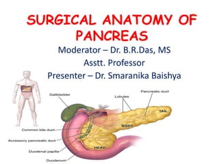 SURGICAL ANATOMY OF
PANCREAS
Moderator – Dr. B.R.Das, MS
Asstt. Professor
Presenter – Dr. Smaranika Baishya
 