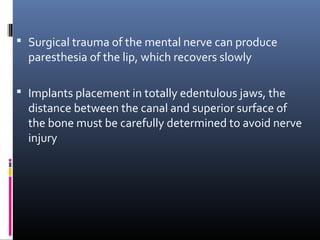  Surgical trauma of the mental nerve can produce
paresthesia of the lip, which recovers slowly
 Implants placement in totally edentulous jaws, the
distance between the canal and superior surface of
the bone must be carefully determined to avoid nerve
injury
 