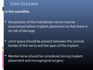 Conclusions
In the mandible,
 the position of the mandibular nerve must be
ascertained before implant placement so that there is
no risk of damage.
 2mm space should be present between the coronal
border of the nerve and the apex of the implant.
 Mental nerve should be considered during implant
placement and mucogingival surgery.
 