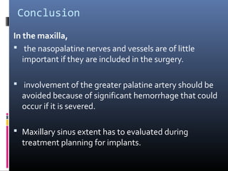 Conclusion
In the maxilla,
 the nasopalatine nerves and vessels are of little
important if they are included in the surgery.
 involvement of the greater palatine artery should be
avoided because of significant hemorrhage that could
occur if it is severed.
 Maxillary sinus extent has to evaluated during
treatment planning for implants.
 
