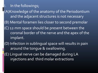 I. In the followings;
(A)Knowledge of the anatomy of the Periodontium
and the adjacent structures is not necessary
(B) Mental foramen lies closer to second premolar
(C) 12 mm space should be present between the
coronal border of the nerve and the apex of the
implant.
(D) Infection in sublingual space will results in pain
around the tongue & swallowing.
(E) Lingual nerve can be damaged during LA
injections and third molar extractions
 