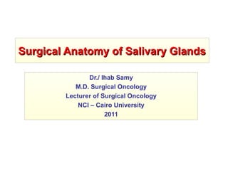 Surgical Anatomy of Salivary GlandsSurgical Anatomy of Salivary Glands
Dr./ Ihab Samy
M.D. Surgical Oncology
Lecturer of Surgical Oncology
NCI – Cairo University
2011
 