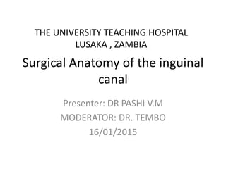 Surgical Anatomy of the inguinal
canal
Presenter: DR PASHI V.M
MODERATOR: DR. TEMBO
16/01/2015
THE UNIVERSITY TEACHING HOSPITAL
LUSAKA , ZAMBIA
 