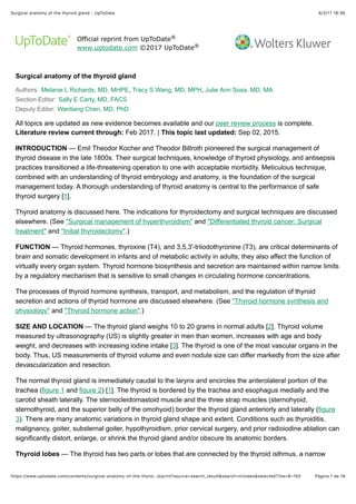 6/3/17 18(36Surgical anatomy of the thyroid gland - UpToDate
Página 1 de 19https://www.uptodate.com/contents/surgical-anatomy-of-the-thyroi…d/print?source=search_result&search=tiroides&selectedTitle=8~150
Official reprint from UpToDate
www.uptodate.com ©2017 UpToDate
Surgical anatomy of the thyroid gland
Authors: Melanie L Richards, MD, MHPE, Tracy S Wang, MD, MPH, Julie Ann Sosa, MD, MA
Section Editor: Sally E Carty, MD, FACS
Deputy Editor: Wenliang Chen, MD, PhD
All topics are updated as new evidence becomes available and our peer review process is complete.
Literature review current through: Feb 2017. | This topic last updated: Sep 02, 2015.
INTRODUCTION — Emil Theodor Kocher and Theodor Billroth pioneered the surgical management of
thyroid disease in the late 1800s. Their surgical techniques, knowledge of thyroid physiology, and antisepsis
practices transitioned a life-threatening operation to one with acceptable morbidity. Meticulous technique,
combined with an understanding of thyroid embryology and anatomy, is the foundation of the surgical
management today. A thorough understanding of thyroid anatomy is central to the performance of safe
thyroid surgery [1].
Thyroid anatomy is discussed here. The indications for thyroidectomy and surgical techniques are discussed
elsewhere. (See "Surgical management of hyperthyroidism" and "Differentiated thyroid cancer: Surgical
treatment" and "Initial thyroidectomy".)
FUNCTION — Thyroid hormones, thyroxine (T4), and 3,5,3'-triiodothyronine (T3), are critical determinants of
brain and somatic development in infants and of metabolic activity in adults; they also affect the function of
virtually every organ system. Thyroid hormone biosynthesis and secretion are maintained within narrow limits
by a regulatory mechanism that is sensitive to small changes in circulating hormone concentrations.
The processes of thyroid hormone synthesis, transport, and metabolism, and the regulation of thyroid
secretion and actions of thyroid hormone are discussed elsewhere. (See "Thyroid hormone synthesis and
physiology" and "Thyroid hormone action".)
SIZE AND LOCATION — The thyroid gland weighs 10 to 20 grams in normal adults [2]. Thyroid volume
measured by ultrasonography (US) is slightly greater in men than women, increases with age and body
weight, and decreases with increasing iodine intake [3]. The thyroid is one of the most vascular organs in the
body. Thus, US measurements of thyroid volume and even nodule size can differ markedly from the size after
devascularization and resection.
The normal thyroid gland is immediately caudal to the larynx and encircles the anterolateral portion of the
trachea (figure 1 and figure 2) [1]. The thyroid is bordered by the trachea and esophagus medially and the
carotid sheath laterally. The sternocleidomastoid muscle and the three strap muscles (sternohyoid,
sternothyroid, and the superior belly of the omohyoid) border the thyroid gland anteriorly and laterally (figure
3). There are many anatomic variations in thyroid gland shape and extent. Conditions such as thyroiditis,
malignancy, goiter, substernal goiter, hypothyroidism, prior cervical surgery, and prior radioiodine ablation can
significantly distort, enlarge, or shrink the thyroid gland and/or obscure its anatomic borders.
Thyroid lobes — The thyroid has two parts or lobes that are connected by the thyroid isthmus, a narrow
®
®
 