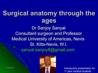 Surgical anatomy through the ages Dr Sanjoy Sanyal Consultant surgeon and Professor Medical University of Americas, Nevis  St. Kitts-Nevis, W.I. [email_address]   Introductory presentation for 1 st  year medical students 