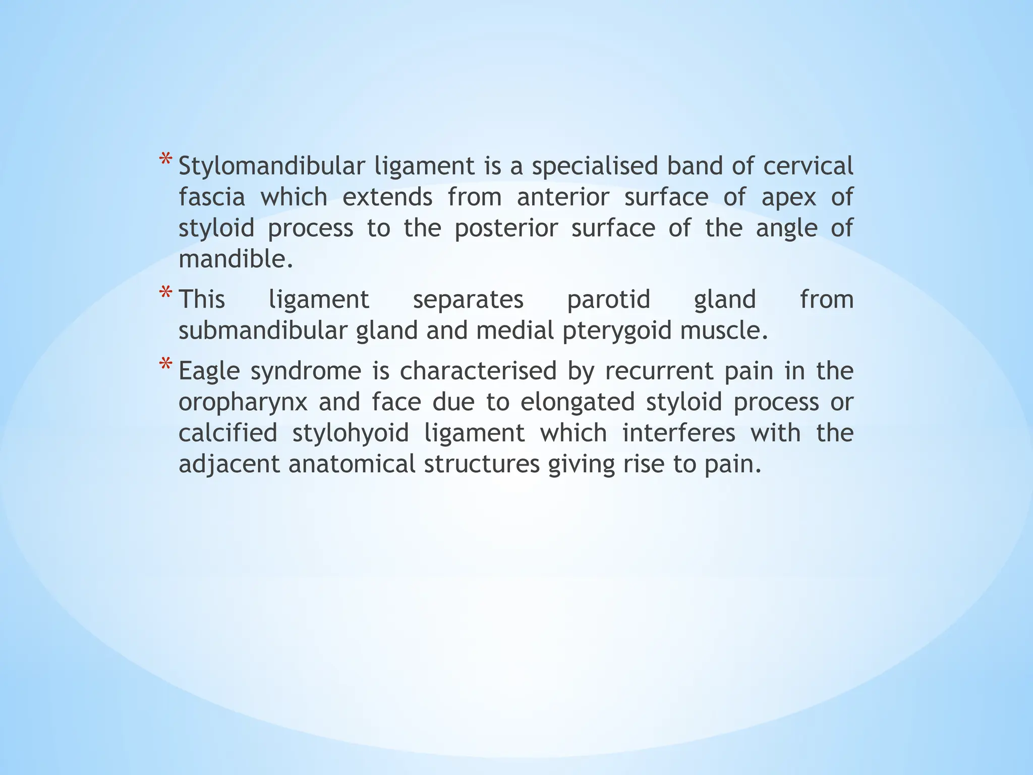 *Stylomandibular ligament is a specialised band of cervical
fascia which extends from anterior surface of apex of
styloid process to the posterior surface of the angle of
mandible.
*This ligament separates parotid gland from
submandibular gland and medial pterygoid muscle.
*Eagle syndrome is characterised by recurrent pain in the
oropharynx and face due to elongated styloid process or
calcified stylohyoid ligament which interferes with the
adjacent anatomical structures giving rise to pain.
 