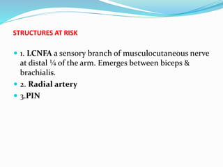 STRUCTURES AT RISK
 1. LCNFA a sensory branch of musculocutaneous nerve
at distal ¼ of the arm. Emerges between biceps &
brachialis.
 2. Radial artery
 3.PIN
 