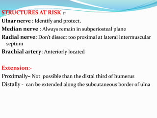 STRUCTURES AT RISK :-
Ulnar nerve : Identify and protect.
Median nerve : Always remain in subperiosteal plane
Radial nerve: Don’t dissect too proximal at lateral intermuscular
septum
Brachial artery: Anteriorly located
Extension:-
Proximally– Not possible than the distal third of humerus
Distally - can be extended along the subcutaneous border of ulna
 