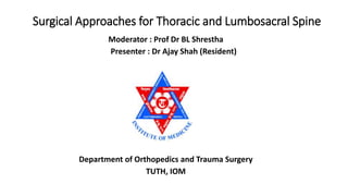 Surgical Approaches for Thoracic and Lumbosacral Spine
Moderator : Prof Dr BL Shrestha
Presenter : Dr Ajay Shah (Resident)
Department of Orthopedics and Trauma Surgery
TUTH, IOM
 