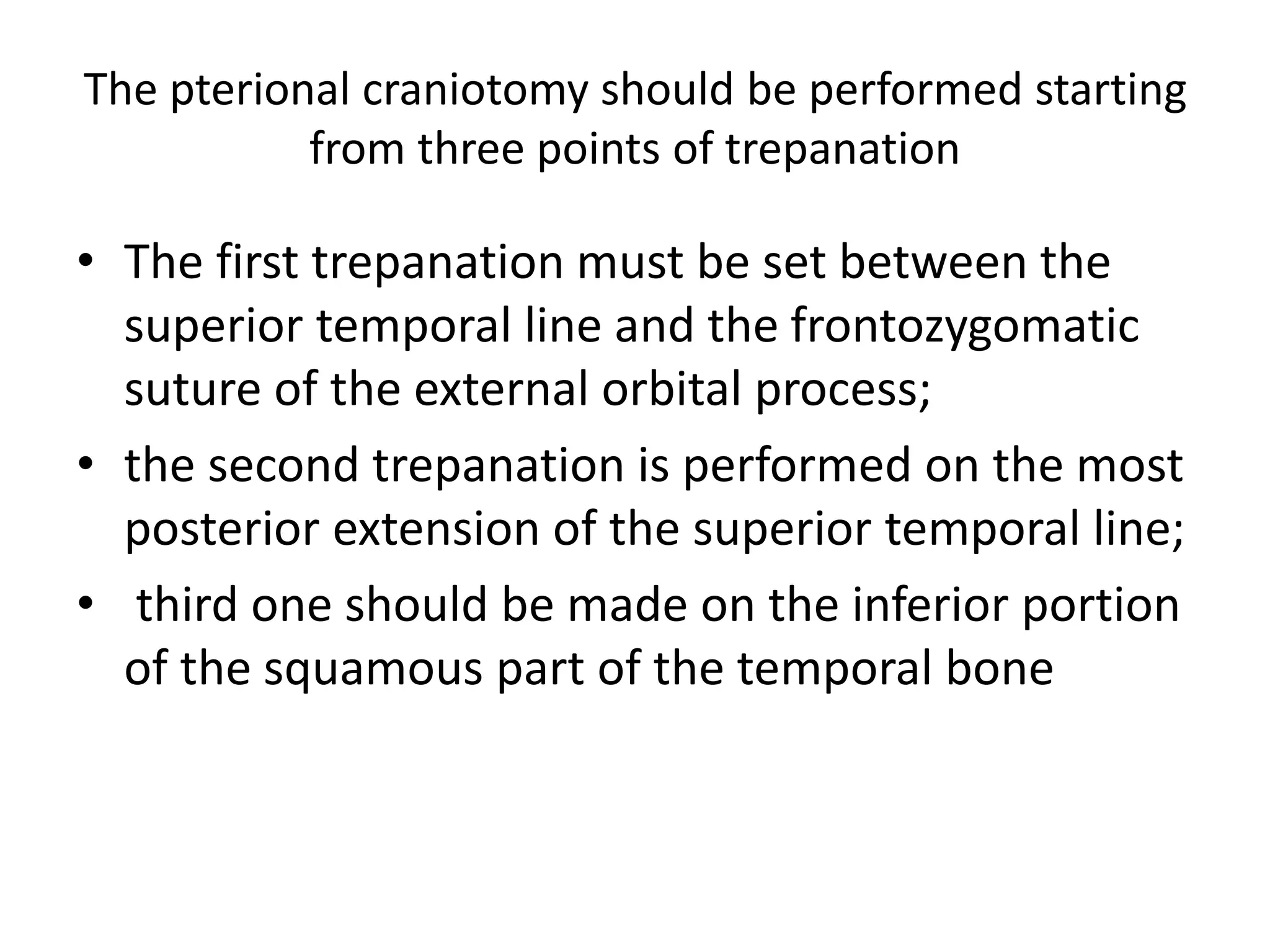 The pterional craniotomy should be performed starting
from three points of trepanation
• The first trepanation must be set between the
superior temporal line and the frontozygomatic
suture of the external orbital process;
• the second trepanation is performed on the most
posterior extension of the superior temporal line;
• third one should be made on the inferior portion
of the squamous part of the temporal bone
 