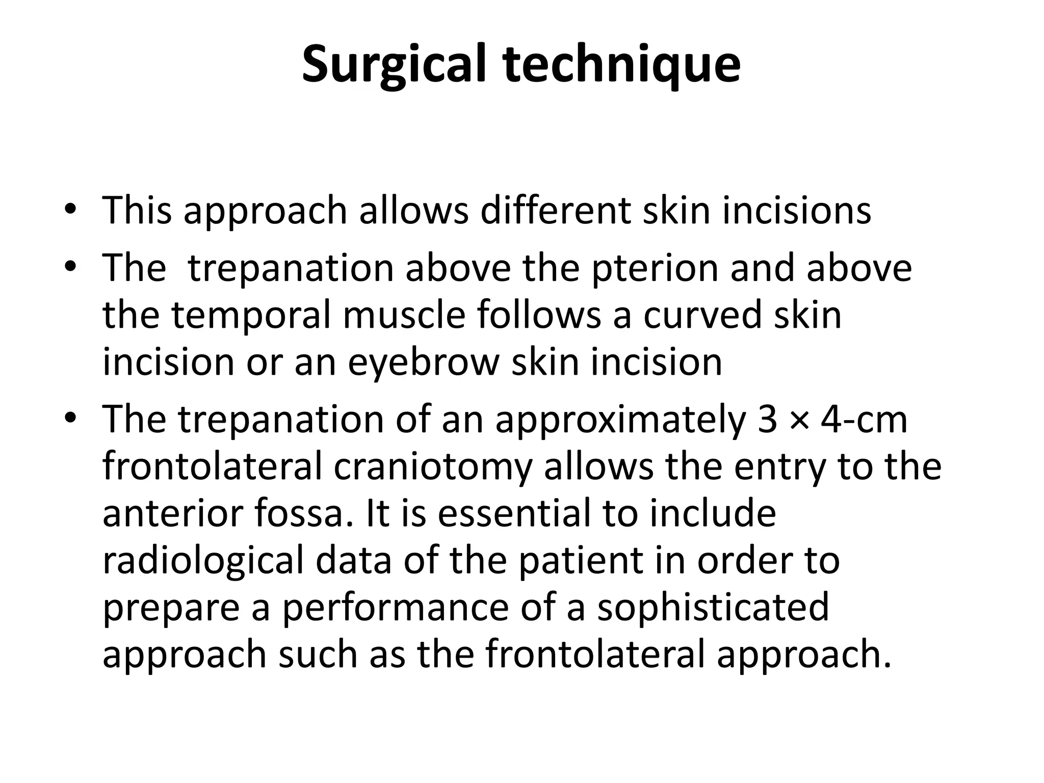 Surgical technique
• This approach allows different skin incisions
• The trepanation above the pterion and above
the temporal muscle follows a curved skin
incision or an eyebrow skin incision
• The trepanation of an approximately 3 × 4-cm
frontolateral craniotomy allows the entry to the
anterior fossa. It is essential to include
radiological data of the patient in order to
prepare a performance of a sophisticated
approach such as the frontolateral approach.
 