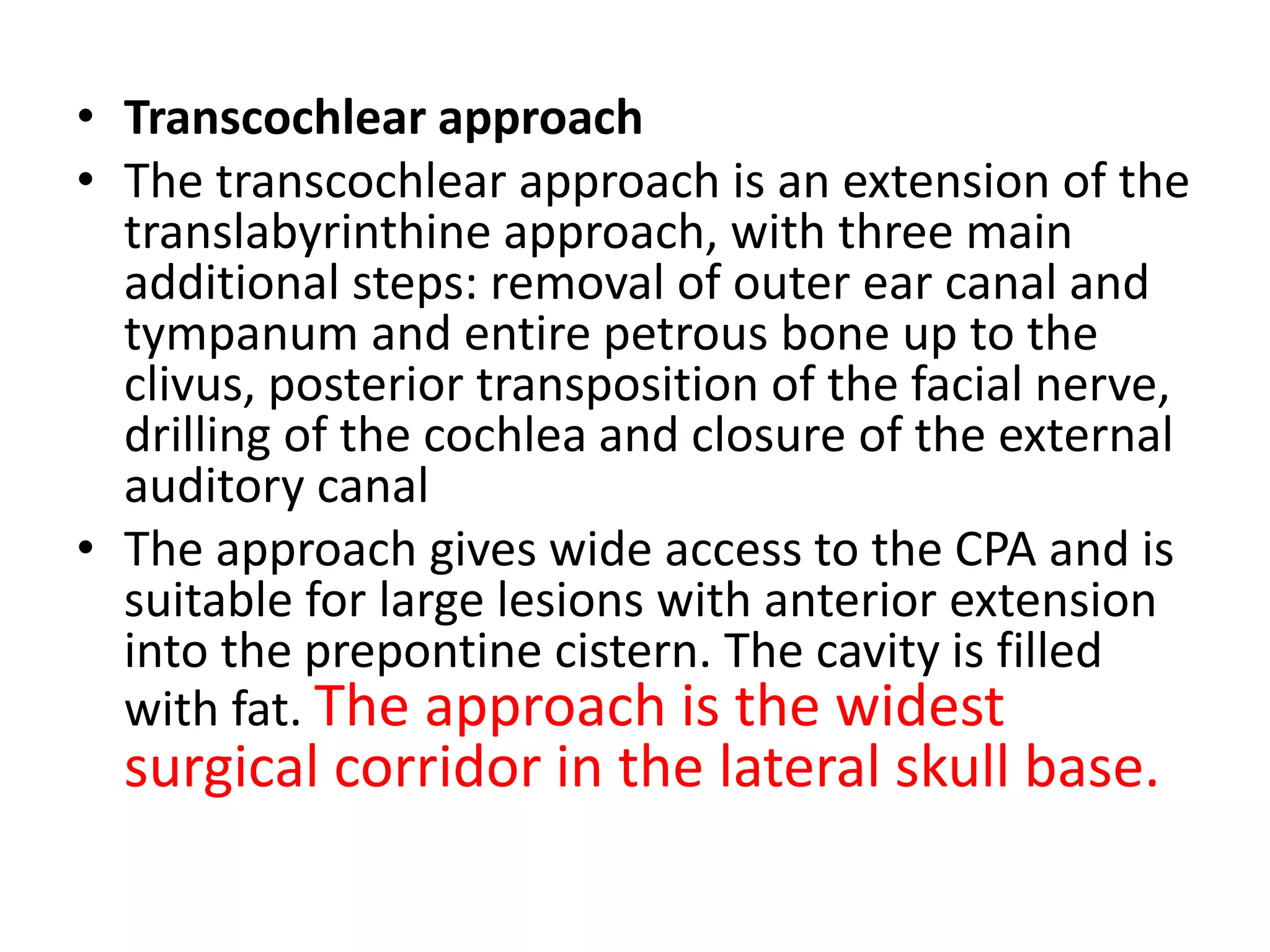 • Transcochlear approach
• The transcochlear approach is an extension of the
translabyrinthine approach, with three main
additional steps: removal of outer ear canal and
tympanum and entire petrous bone up to the
clivus, posterior transposition of the facial nerve,
drilling of the cochlea and closure of the external
auditory canal
• The approach gives wide access to the CPA and is
suitable for large lesions with anterior extension
into the prepontine cistern. The cavity is filled
with fat. The approach is the widest
surgical corridor in the lateral skull base.
 