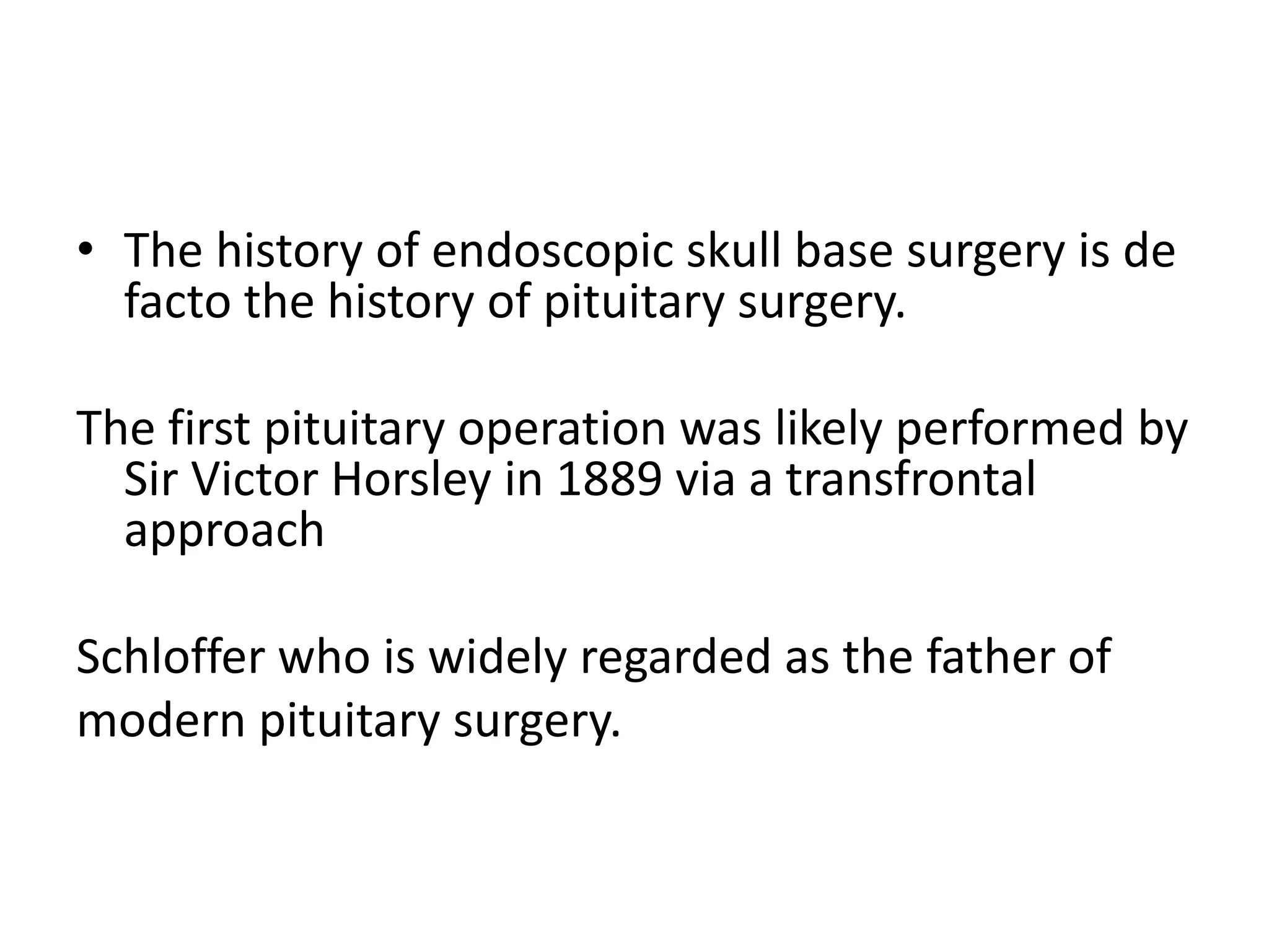 • The history of endoscopic skull base surgery is de
facto the history of pituitary surgery.
The first pituitary operation was likely performed by
Sir Victor Horsley in 1889 via a transfrontal
approach
Schloffer who is widely regarded as the father of
modern pituitary surgery.
 