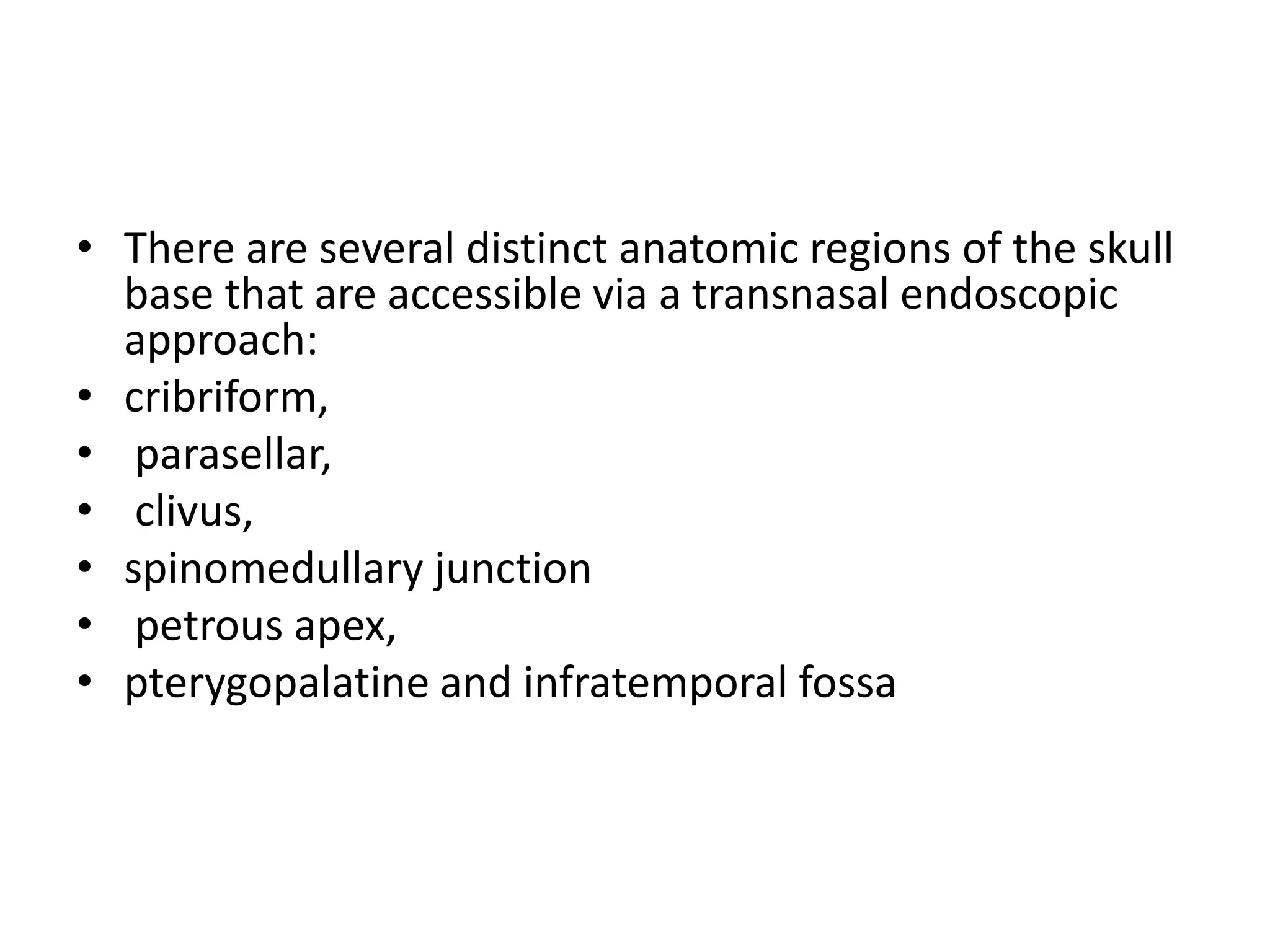 • There are several distinct anatomic regions of the skull
base that are accessible via a transnasal endoscopic
approach:
• cribriform,
• parasellar,
• clivus,
• spinomedullary junction
• petrous apex,
• pterygopalatine and infratemporal fossa
 