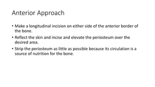 Anterior Approach
• Make a longitudinal incision on either side of the anterior border of
the bone.
• Reflect the skin and incise and elevate the periosteum over the
desired area.
• Strip the periosteum as little as possible because its circulation is a
source of nutrition for the bone.
 