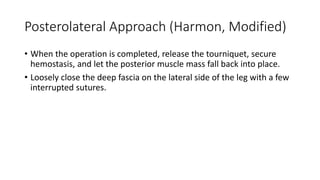 Posterolateral Approach (Harmon, Modified)
• When the operation is completed, release the tourniquet, secure
hemostasis, and let the posterior muscle mass fall back into place.
• Loosely close the deep fascia on the lateral side of the leg with a few
interrupted sutures.
 