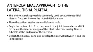 ANTEROLATERAL APPROACH TO THE
LATERAL TIBIAL PLATEAU
• The anterolateral approach is commonly used because most tibial
plateau fractures involve the lateral tibial plateau.
• Place the patient supine on a radiolucent table.
• Begin the incision 2 to 3 cm proximal to the joint line and extend it 3
cm below the inferior margin of the tibial tubercle crossing Gerdy’s
tubercle at the midpoint of the incision.
• Detach the iliotibial band and develop the interval between it and the
joint capsule.
 