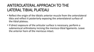 ANTEROLATERAL APPROACH TO THE
LATERAL TIBIAL PLATEAU
• Reflect the origin of the tibialis anterior muscle from the anterolateral
tibia and reflect it posteriorly exposing the anterolateral surface of
the tibial plateau.
• If direct exposure of the articular surface is necessary, perform a
submeniscal arthrotomy incising the menisco-tibial ligaments. Leave
the anterior horn of the meniscus intact.
 
