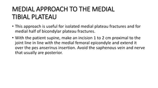MEDIAL APPROACH TO THE MEDIAL
TIBIAL PLATEAU
• This approach is useful for isolated medial plateau fractures and for
medial half of bicondylar plateau fractures.
• With the patient supine, make an incision 1 to 2 cm proximal to the
joint line in line with the medial femoral epicondyle and extend it
over the pes anserinus insertion. Avoid the saphenous vein and nerve
that usually are posterior.
 