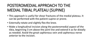 POSTEROMEDIAL APPROACH TO THE
MEDIAL TIBIAL PLATEAU (SUPINE)
• This approach is useful for shear fractures of the medial plateau. It
can be performed with the patient supine or prone.
• Externally rotate and slightly flex the knee.
• Make a longitudinal incision along the posteromedial aspect of the
tibia, beginning 3 cm above the joint line and extend it as far distally
as needed. Avoid the great saphenous vein and saphenous nerve
anterior to the incision.
 