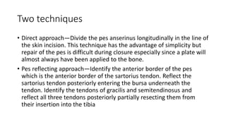 Two techniques
• Direct approach—Divide the pes anserinus longitudinally in the line of
the skin incision. This technique has the advantage of simplicity but
repair of the pes is difficult during closure especially since a plate will
almost always have been applied to the bone.
• Pes reflecting approach—Identify the anterior border of the pes
which is the anterior border of the sartorius tendon. Reflect the
sartorius tendon posteriorly entering the bursa underneath the
tendon. Identify the tendons of gracilis and semitendinosus and
reflect all three tendons posteriorly partially resecting them from
their insertion into the tibia
 