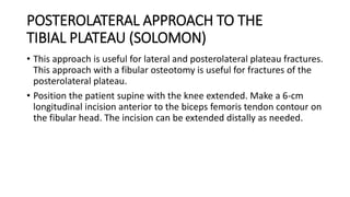 POSTEROLATERAL APPROACH TO THE
TIBIAL PLATEAU (SOLOMON)
• This approach is useful for lateral and posterolateral plateau fractures.
This approach with a fibular osteotomy is useful for fractures of the
posterolateral plateau.
• Position the patient supine with the knee extended. Make a 6-cm
longitudinal incision anterior to the biceps femoris tendon contour on
the fibular head. The incision can be extended distally as needed.
 