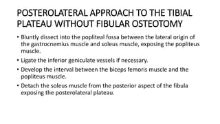 POSTEROLATERAL APPROACH TO THE TIBIAL
PLATEAU WITHOUT FIBULAR OSTEOTOMY
• Bluntly dissect into the popliteal fossa between the lateral origin of
the gastrocnemius muscle and soleus muscle, exposing the popliteus
muscle.
• Ligate the inferior geniculate vessels if necessary.
• Develop the interval between the biceps femoris muscle and the
popliteus muscle.
• Detach the soleus muscle from the posterior aspect of the fibula
exposing the posterolateral plateau.
 