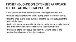 TSCHERNE-JOHNSON EXTENSILE APPROACH
TO THE LATERAL TIBIAL PLATEAU
• This approach is useful for depressed lateral plateau fractures.
• Position the patient supine with a bump under the ipsilateral hip.
• Flex the knee over a large bump so that the leg will rest just off the
edge of the table.
• Perform a lateral parapatellar incision from the supracondylar area of
the distal femur to below and lateral to the tibial tubercle.
• Develop a lateral soft-tissue flap from the wound edge to the
posterolateral corner of the tibial plateau.
 