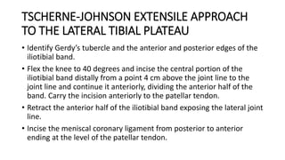 TSCHERNE-JOHNSON EXTENSILE APPROACH
TO THE LATERAL TIBIAL PLATEAU
• Identify Gerdy’s tubercle and the anterior and posterior edges of the
iliotibial band.
• Flex the knee to 40 degrees and incise the central portion of the
iliotibial band distally from a point 4 cm above the joint line to the
joint line and continue it anteriorly, dividing the anterior half of the
band. Carry the incision anteriorly to the patellar tendon.
• Retract the anterior half of the iliotibial band exposing the lateral joint
line.
• Incise the meniscal coronary ligament from posterior to anterior
ending at the level of the patellar tendon.
 