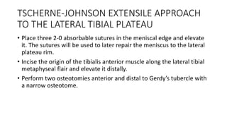 TSCHERNE-JOHNSON EXTENSILE APPROACH
TO THE LATERAL TIBIAL PLATEAU
• Place three 2-0 absorbable sutures in the meniscal edge and elevate
it. The sutures will be used to later repair the meniscus to the lateral
plateau rim.
• Incise the origin of the tibialis anterior muscle along the lateral tibial
metaphyseal flair and elevate it distally.
• Perform two osteotomies anterior and distal to Gerdy’s tubercle with
a narrow osteotome.
 