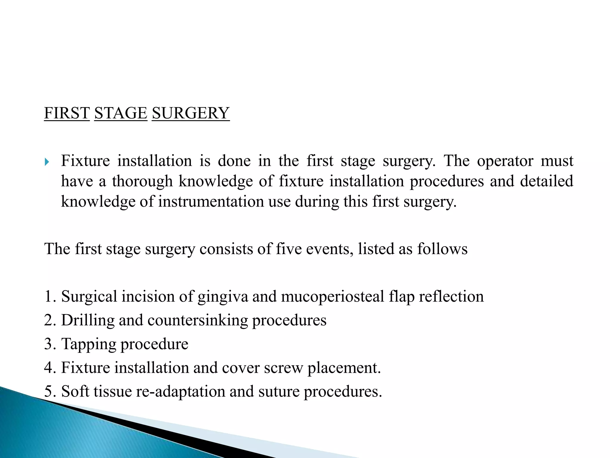 FIRST STAGE SURGERY
 Fixture installation is done in the first stage surgery. The operator must
have a thorough knowledge of fixture installation procedures and detailed
knowledge of instrumentation use during this first surgery.
The first stage surgery consists of five events, listed as follows
1. Surgical incision of gingiva and mucoperiosteal flap reflection
2. Drilling and countersinking procedures
3. Tapping procedure
4. Fixture installation and cover screw placement.
5. Soft tissue re-adaptation and suture procedures.
 