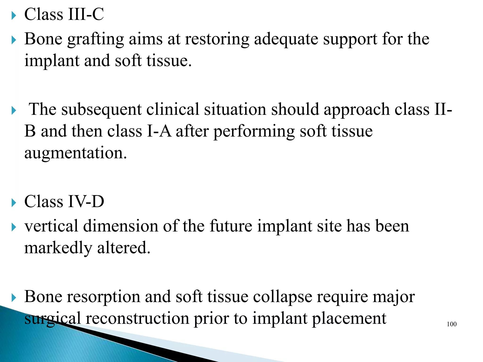  Class III-C
 Bone grafting aims at restoring adequate support for the
implant and soft tissue.
 The subsequent clinical situation should approach class II-
B and then class I-A after performing soft tissue
augmentation.
 Class IV-D
 vertical dimension of the future implant site has been
markedly altered.
 Bone resorption and soft tissue collapse require major
surgical reconstruction prior to implant placement 100
 