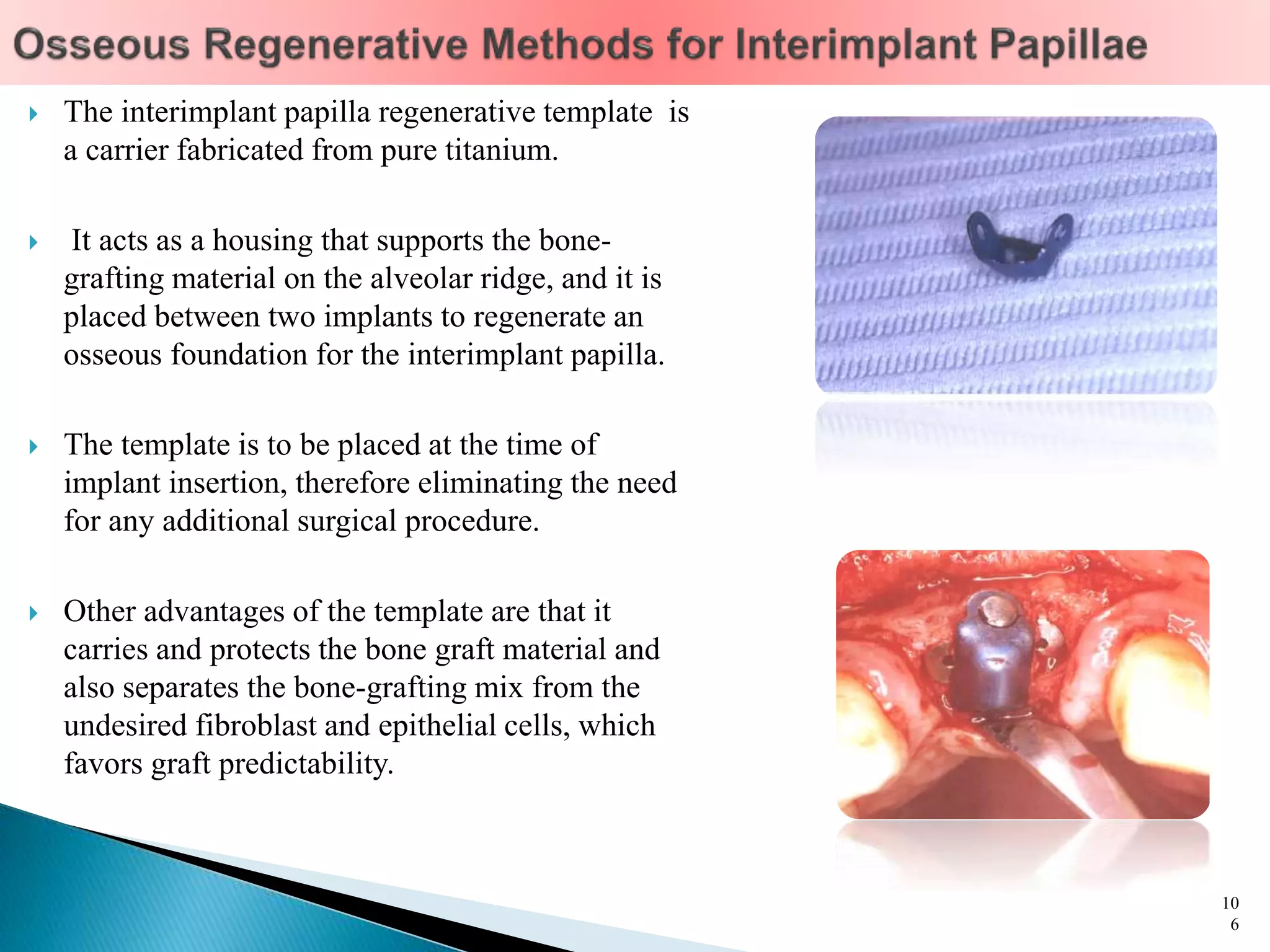  The interimplant papilla regenerative template is
a carrier fabricated from pure titanium.
 It acts as a housing that supports the bone-
grafting material on the alveolar ridge, and it is
placed between two implants to regenerate an
osseous foundation for the interimplant papilla.
 The template is to be placed at the time of
implant insertion, therefore eliminating the need
for any additional surgical procedure.
 Other advantages of the template are that it
carries and protects the bone graft material and
also separates the bone-grafting mix from the
undesired fibroblast and epithelial cells, which
favors graft predictability.
10
6
 