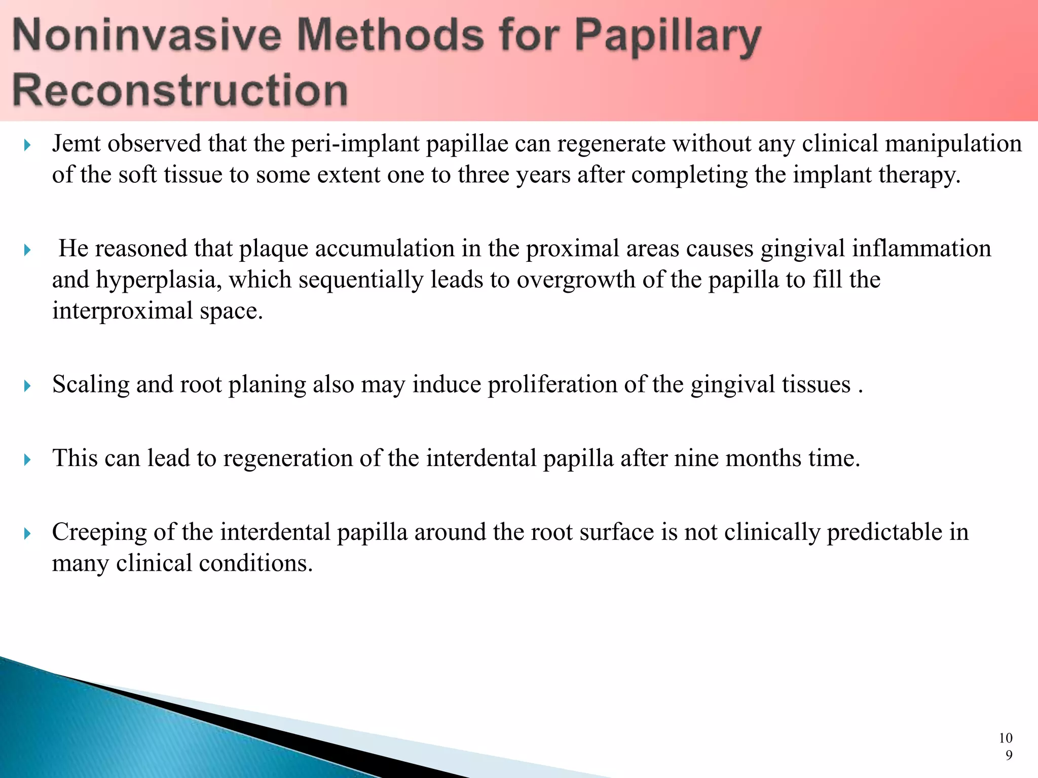  Jemt observed that the peri-implant papillae can regenerate without any clinical manipulation
of the soft tissue to some extent one to three years after completing the implant therapy.
 He reasoned that plaque accumulation in the proximal areas causes gingival inflammation
and hyperplasia, which sequentially leads to overgrowth of the papilla to fill the
interproximal space.
 Scaling and root planing also may induce proliferation of the gingival tissues .
 This can lead to regeneration of the interdental papilla after nine months time.
 Creeping of the interdental papilla around the root surface is not clinically predictable in
many clinical conditions.
10
9
 