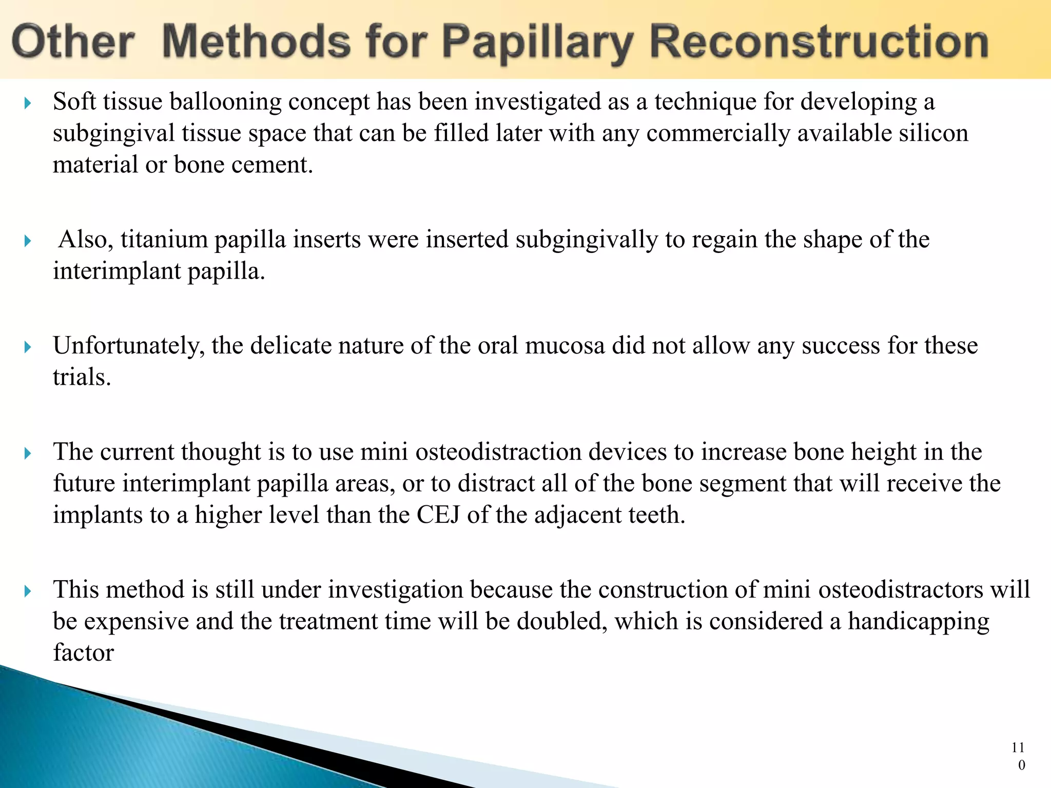  Soft tissue ballooning concept has been investigated as a technique for developing a
subgingival tissue space that can be filled later with any commercially available silicon
material or bone cement.
 Also, titanium papilla inserts were inserted subgingivally to regain the shape of the
interimplant papilla.
 Unfortunately, the delicate nature of the oral mucosa did not allow any success for these
trials.
 The current thought is to use mini osteodistraction devices to increase bone height in the
future interimplant papilla areas, or to distract all of the bone segment that will receive the
implants to a higher level than the CEJ of the adjacent teeth.
 This method is still under investigation because the construction of mini osteodistractors will
be expensive and the treatment time will be doubled, which is considered a handicapping
factor
11
0
 